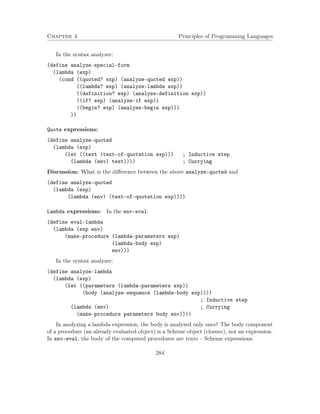 Chapter 4 Principles of Programming Languages 
In the syntax analyzer: 
(define analyze-special-form 
(lambda (exp) 
(cond ((quoted? exp) (analyze-quoted exp)) 
((lambda? exp) (analyze-lambda exp)) 
((definition? exp) (analyze-definition exp)) 
((if? exp) (analyze-if exp)) 
((begin? exp) (analyze-begin exp))) 
)) 
Quote expressions: 
(define analyze-quoted 
(lambda (exp) 
(let ((text (text-of-quotation exp))) ; Inductive step 
(lambda (env) text)))) ; Currying 
Discussion: What is the difference between the above analyze-quoted and 
(define analyze-quoted 
(lambda (exp) 
(lambda (env) (text-of-quotation exp)))) 
Lambda expressions: In the env-eval: 
(define eval-lambda 
(lambda (exp env) 
(make-procedure (lambda-parameters exp) 
(lambda-body exp) 
env))) 
In the syntax analyzer: 
(define analyze-lambda 
(lambda (exp) 
(let ((parameters (lambda-parameters exp)) 
(body (analyze-sequence (lambda-body exp)))) 
; Inductive step 
(lambda (env) ; Currying 
(make-procedure parameters body env)))) 
In analyzing a lambda expression, the body is analyzed only once! The body component 
of a procedure (an already evaluated object) is a Scheme object (closure), not an expression. 
In env-eval, the body of the computed procedures are texts – Scheme expressions. 
284 
 
