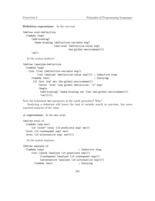 Chapter 4 Principles of Programming Languages 
Definition expressions: In the env-eval: 
(define eval-definition 
(lambda (exp) 
(add-binding! 
(make-binding (definition-variable exp) 
(env-eval (definition-value exp) 
the-global-environment))) 
’ok)) 
In the syntax analyzer: 
(define (analyze-definition 
(lambda (exp) 
(let ((var (definition-variable exp)) 
(val (analyze (definition-value exp)))) ; Inductive step 
(lambda (env) ; Currying 
(if (not (eq? env the-global-environment)) 
(error ’eval non global definition: ~s exp) 
(begin 
(add-binding! (make-binding var (val the-global-environment))) 
’ok)))))) 
Note the redundant env parameter in the result procedure! Why? 
Analyzing a definition still leaves the load of variable search to run-time, but saves 
repeated analyses of the value. 
if expressions: In the env-eval: 
(define eval-if 
(lambda (exp env) 
(if (true? (eval (if-predicate exp) env)) 
(eval (if-consequent exp) env) 
(eval (if-alternative exp) env)))) 
In the syntax analyzer: 
(define analyze-if 
(lambda (exp) ; Inductive step 
(let ((pred (analyze (if-predicate exp))) 
(consequent (analyze (if-consequent exp))) 
(alternative (analyze (if-alternative exp)))) 
(lambda (env) ; Currying 
285 
 