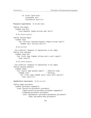Chapter 4 Principles of Programming Languages 
(if (true? (pred env)) 
(consequent env) 
(alternative env)))))) 
Sequence expressions: In the env-eval: 
(define eval-begin 
(lambda (exp env) 
(eval-sequence (begin-actions exp) env))) 
In the syntax analyzer: 
(define analyze-begin 
(lambda (exp) 
(let ((actions (analyze-sequence (begin-actions exp)))) 
(lambda (env) (actions env))))) 
In the env-eval: 
; Pre-condition: Sequence of expressions is not empty 
(define eval-sequence 
(lambda (exps env) 
(let ((vals (map (lambda (e)(env-eval e env)) exps))) 
(last vals)))) 
In the syntax analyzer: 
; Pre-condition: Sequence of expressions is not empty 
(define analyze-sequence 
(lambda (exps) 
(let ((procs (map analyze exps))) ; Inductive step 
(lambda (env) ; Currying 
(let ((vals (map (lambda (proc) (proc env)) procs))) 
(last vals)))))) 
Application expressions: In the env-eval: 
(define apply-procedure 
(lambda (procedure arguments) 
(cond ((primitive-procedure? procedure) 
(apply-primitive-procedure procedure arguments)) 
((compound-procedure? procedure) 
(let* ((parameters (procedure-parameters procedure)) 
(body (procedure-body procedure)) 
286 
 