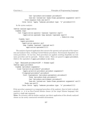 Chapter 4 Principles of Programming Languages 
(env (procedure-environment procedure)) 
(new-env (extend-env (make-frame parameters arguments) env))) 
(eval-sequence body new-env))) 
(else (error ’apply unknown procedure type: ~s procedure))))) 
In the syntax analyzer: 
(define analyze-application 
(lambda (exp) 
(let ((application-operator (analyze (operator exp))) 
(application-operands (map analyze (operands exp)))) 
; Inductive step 
(lambda (env) 
(apply-procedure 
(application-operator env) 
(map (lambda (operand) (operand env)) 
application-operands)))))) 
The analysis of general application first extracts the operator and operands of the expres-sion 
and analyzes them, resulting Curried Scheme procedures: Environment dependent exe-cution 
procedures. At run time, these procedures are applied, resulting (hopefully) an eval-uator 
procedure and its operands – Scheme values. These are passed to apply-procedure, 
which is the equivalent of apply-procedure in env-eval. 
; Type: [Analyzed-procedure*LIST - Scheme-type] 
(define apply-procedure 
(lambda (procedure arguments) 
(cond ((primitive-procedure? procedure) 
(apply-primitive-procedure procedure arguments)) 
((compound-procedure? procedure) 
(let* ((parameters (procedure-parameters procedure)) 
(body (procedure-body procedure)) 
(env (procedure-environment procedure)) 
(new-env (extend-env (make-frame parameters arguments) env))) 
(body new-env))) 
(else (error ’apply unknown procedure type: ~s procedure))))) 
If the procedure argument is a compound procedure of the analyzer, then its body is already 
analyzed, i.e., it is an Env-Curried Scheme closure (of the target Scheme language) that 
expects a single env argument. 
Note: No recursive calls for further analysis; just direct application of the already analyzed 
closure on the newly constructed extended environment. 
287 
 