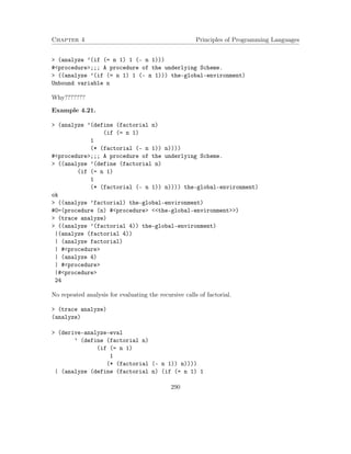 Chapter 4 Principles of Programming Languages 
 (analyze ’(if (= n 1) 1 (- n 1))) 
#procedure;;; A procedure of the underlying Scheme. 
 ((analyze ’(if (= n 1) 1 (- n 1))) the-global-environment) 
Unbound variable n 
Why??????? 
Example 4.21. 
 (analyze ’(define (factorial n) 
(if (= n 1) 
1 
(* (factorial (- n 1)) n)))) 
#procedure;;; A procedure of the underlying Scheme. 
 ((analyze ’(define (factorial n) 
(if (= n 1) 
1 
(* (factorial (- n 1)) n)))) the-global-environment) 
ok 
 ((analyze ’factorial) the-global-environment) 
#0=(procedure (n) #procedure the-global-environment) 
 (trace analyze) 
 ((analyze ’(factorial 4)) the-global-environment) 
|(analyze (factorial 4)) 
| (analyze factorial) 
| #procedure 
| (analyze 4) 
| #procedure 
|#procedure 
24 
No repeated analysis for evaluating the recursive calls of factorial. 
 (trace analyze) 
(analyze) 
 (derive-analyze-eval 
’ (define (factorial n) 
(if (= n 1) 
1 
(* (factorial (- n 1)) n)))) 
| (analyze (define (factorial n) (if (= n 1) 1 
290 
 
