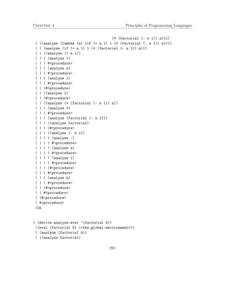 Chapter 4 Principles of Programming Languages 
(* (factorial (- n 1)) n)))) 
| |(analyze (lambda (n) (if (= n 1) 1 (* (factorial (- n 1)) n)))) 
| | (analyze (if (= n 1) 1 (* (factorial (- n 1)) n))) 
| | |(analyze (= n 1)) 
| | | (analyze =) 
| | | #procedure 
| | | (analyze n) 
| | | #procedure 
| | | (analyze 1) 
| | | #procedure 
| | |#procedure 
| | |(analyze 1) 
| | |#procedure 
| | |(analyze (* (factorial (- n 1)) n)) 
| | | (analyze *) 
| | | #procedure 
| | | (analyze (factorial (- n 1))) 
| | | |(analyze factorial) 
| | | |#procedure 
| | | |(analyze (- n 1)) 
| | | | (analyze -) 
| | | | #procedure 
| | | | (analyze n) 
| | | | #procedure 
| | | | (analyze 1) 
| | | | #procedure 
| | | |#procedure 
| | | #procedure 
| | | (analyze n) 
| | | #procedure 
| | |#procedure 
| | #procedure 
| |#procedure 
| #procedure 
|ok 
 (derive-analyze-eval ’(factorial 4)) 
|(eval (factorial 4) the-global-environment) 
| (analyze (factorial 4)) 
| |(analyze factorial) 
291 
 
