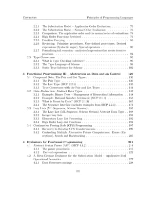 Contents Principles of Programming Languages 
2.2.1 The Substitution Model – Applicative Order Evaluation: . . . . . . . . 70 
2.2.2 The Substitution Model – Normal Order Evaluation: . . . . . . . . . . 76 
2.2.3 Comparison: The applicative order and the normal order of evaluations: 78 
2.2.4 High Order Functions Revisited . . . . . . . . . . . . . . . . . . . . . . 79 
2.2.5 Function Currying . . . . . . . . . . . . . . . . . . . . . . . . . . . . . 86 
2.2.6 Revisiting: Primitive procedures, User-defined procedures, Derived 
expressions (Syntactic sugar), Special operators . . . . . . . . . . . . . 90 
2.2.7 Formalizing tail recursion – analysis of expressions that create iterative 
processes . . . . . . . . . . . . . . . . . . . . . . . . . . . . . . . . . . 94 
2.3 Type Correctness . . . . . . . . . . . . . . . . . . . . . . . . . . . . . . . . . 95 
2.3.1 What is Type Checking/Inference? . . . . . . . . . . . . . . . . . . . . 96 
2.3.2 The Type Language of Scheme . . . . . . . . . . . . . . . . . . . . . . 98 
2.3.3 Static Type Inference for Scheme . . . . . . . . . . . . . . . . . . . . . 102 
3 Functional Programming III - Abstraction on Data and on Control 129 
3.1 Compound Data: The Pair and List Types . . . . . . . . . . . . . . . . . . . . 130 
3.1.1 The Pair Type . . . . . . . . . . . . . . . . . . . . . . . . . . . . . . . 130 
3.1.2 The List Type (SICP 2.2.1) . . . . . . . . . . . . . . . . . . . . . . . . 135 
3.1.3 Type Correctness with the Pair and List Types . . . . . . . . . . . . . 144 
3.2 Data Abstraction: Abstract Data Types . . . . . . . . . . . . . . . . . . . . . 147 
3.2.1 Example: Binary Trees – Management of Hierarchical Information . . 148 
3.2.2 Example: Rational Number Arithmetic (SICP 2.1.1) . . . . . . . . . . 158 
3.2.3 What is Meant by Data? (SICP 2.1.3) . . . . . . . . . . . . . . . . . . 167 
3.2.4 The Sequence Interface (includes examples from SICP 2.2.3) . . . . . . 173 
3.3 Lazy Lists (ML Sequences, Scheme Streams) . . . . . . . . . . . . . . . . . . . 185 
3.3.1 The Lazy List (ML Sequence, Scheme Stream) Abstract Data Type . . 188 
3.3.2 Integer lazy lists . . . . . . . . . . . . . . . . . . . . . . . . . . . . . . 191 
3.3.3 Elementary Lazy List Processing . . . . . . . . . . . . . . . . . . . . . 192 
3.3.4 High Order Lazy-List Functions . . . . . . . . . . . . . . . . . . . . . . 194 
3.4 Continuation Passing Style (CPS) Programming . . . . . . . . . . . . . . . . 197 
3.4.1 Recursive to Iterative CPS Transformations . . . . . . . . . . . . . . . 199 
3.4.2 Controlling Multiple Alternative Future Computations: Errors (Ex-ceptions), 
Search and Backtracking . . . . . . . . . . . . . . . . . . . . 205 
4 Evaluators for Functional Programming 211 
4.1 Abstract Syntax Parser (ASP) (SICP 4.1.2) . . . . . . . . . . . . . . . . . . . 214 
4.1.1 The parser procedures: . . . . . . . . . . . . . . . . . . . . . . . . . . . 216 
4.1.2 Derived expressions . . . . . . . . . . . . . . . . . . . . . . . . . . . . 222 
4.2 A Meta-Circular Evaluator for the Substitution Model – Applicative-Eval 
Operational Semantics . . . . . . . . . . . . . . . . . . . . . . . . . . . . . . . 227 
4.2.1 Data Structures package . . . . . . . . . . . . . . . . . . . . . . . . . . 228 
III 
 