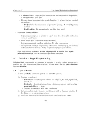 Chapter 5 Principles of Programming Languages 
 A computation of a logic program is a deduction of consequences of the program. 
It is triggered by a given goal. 
 The operational semantics is the proof algorithm. It is based on two essential 
mechanisms: 
– Unification: The mechanism for parameter passing. A powerful pattern 
matcher. 
– Backtracking: The mechanism for searching for a proof. 
4. Language characteristics: 
 Logic programming has no primitives (apart from the polymorphic unification 
operator =, and true). 
 There are no types (since there are no primitives). 
 Logic programming is based on unification: No value computation. 
 Prolog extends pure logic programming with domain primitives (e.g., arithmetics) 
and rich meta-level features. Prolog is dynamically typed (like Scheme). 
Logic programming shows that a logic language can be turned into a pro-gramming 
language, once it is assigned operational semantics. 
5.1 Relational Logic Programming 
Relational logic programming is a language of relations. It includes explicit relation speci-fication, 
and rules for reasoning about relations. It is the source for the Logic Database 
language Datalog. 
5.1.1 Syntax Basics 
1. Atomic symbols: Constant symbols and variable symbols. 
(a) Constant symbols are: 
 Individuals - describe specific entities, like computer_Science_Department, 
israel, etc. 
 Predicates - describe relations. Some relations are already built-in as lan-guage 
primitives: =, true. 
 Constant symbols start with lower case letters. 
(b) Variable symbols start with upper case letters or with _. Example variables: X, 
Y, _Foo, _. _ is anonymous variable. 
(c) Individual constant symbols and variables are collectively called terms. 
295 
 