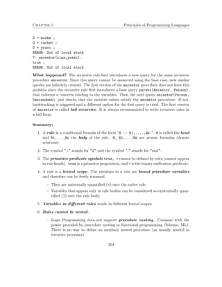 Chapter 5 Principles of Programming Languages 
D = moshe ; 
D = rachel ; 
D = yossi ; 
ERROR: Out of local stack 
?- ancestor(rina,yossi). 
true ; 
ERROR: Out of local stack 
What happened? The recursive rule first introduces a new query for the same recursive 
procedure ancestor. Since this query cannot be answered using the base case, new similar 
queries are infinitely created. The first version of the ancestor procedure does not have this 
problem since the recursive rule first introduces a base query parent(Ancestor, Person), 
that enforces a concrete binding to the variables. Then the next query ancestor(Person, 
Descendant), just checks that the variable values satisfy the ancestor procedure. If not, 
backtracking is triggered and a different option for the first query is tried. The first version 
of ancestor is called tail recursive. It is always recommended to write recursive rules in 
a tail form. 
Summary: 
1. A rule is a conditional formula of the form “H :- B1,....,Qn.”. H is called the head 
and B1,...,Bn the body of the rule. H, B1,...,Bn are atomic formulas (denote 
relations). 
2. The symbol :- stands for if and the symbol , stands for and. 
3. The primitive predicate symbols true, = cannot be defined by rules (cannot appear 
in rule heads). true is a primitive proposition, and = is the binary unification predicate. 
4. A rule is a lexical scope: The variables in a rule are bound procedure variables 
and therefore can be freely renamed. 
 They are universally quantified (8) over the entire rule. 
 Variables that appear only in rule bodies can be considered as existentially quan-tified 
(9) over the rule body. 
5. Variables in different rules reside in different lexical scopes. 
6. Rules cannot be nested. 
 Logic Programming does not support procedure nesting. Compare with the 
power provided by procedure nesting in functional programming (Scheme, ML). 
There is no way to define an auxiliary nested procedure (as usually needed in 
iterative processes). 
304 
 