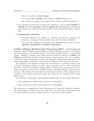 Chapter 5 Principles of Programming Languages 
 There is no notion of nested scopes. 
 No notion of free variables: All variables are bound within a rule. 
 The variables occurring in rule heads can be viewed as variable declarations. 
7. The operation of consistently renaming the variables in a rule is called variable re-naming. 
It is used every time a rule is applied (like renaming prior to substitution 
in the substitution model operational semantics for functional programming - Scheme, 
ML). 
8. Programming conventions: 
 Procedure definitions are singled out. All facts and rules for a predicate are 
written as a contiguous block, separated from other procedure definitions. 
 Every procedure definition is preceded with a contract, that includes, at least: 
signature specification and purpose declaration. 
Problem modeling in Relational Logic Programming (RLP): Logic Programming 
languages express knowledge using predications (atomic formulas) and terms. Predications 
represent relations in the problem domain, and terms represent entities in the problem 
domain. Therefore, modeling issues involve decisions about the identity of entities and 
relations. In RLP the entities are atomic elements, while in general, they can be complex. 
In the above “family relationships” problems, the decision to model people using entities and 
family relationships as relations, is the natural one. However, this is not always the case. 
For example, in the domain of Components and Connectors, a problem consists of an-swering 
(or computing answers to) queries about components that are interconnected by 
connectors. This domain includes complex software systems whose components are interre-lated 
and depend on each other in multiple manners, data-flow diagrams, digital circuits, 
and more. All problems have associated visual drawing conventions, where components are 
visualized using complex geometrical shapes and connectors are visualized using various 
kinds of lines. 
For modeling a Components and Connectors problem there are two possible approaches: 
1. Take components as entities and connectors as relationships. 
2. Take connectors as entities and components as relationships. 
The decision is not straightforward, since both options seem reasonable. However, in general, 
the second option is the better one, since while their is a wide variety of components that 
characterize different relations among connectors, connectors are more uniform. 
305 
 