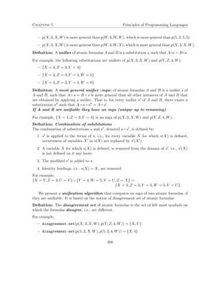 Chapter 5 Principles of Programming Languages 
 p(X; 3;X;W) is more general than p(W; 3;W;W), which is more general than p(5; 3; 5; 5). 
 p(X; 3;X;W) is more general than p(W; 3;W;X), which is more general than p(X; 3;X;W). 
Definition: A unifier of atomic formulas A and B is a substitution s, such that As = Bs. 
For example, the following substitutions are unifiers of p(X; 3;X;W) and p(Y;Z; 4;W): 
 fX = 4;Z = 3; Y = 4g 
 fX = 4;Z = 3; Y = 4;W = 5g 
 fX = 4;Z = 3; Y = 4;W = 0g 
Definition: A most general unifier (mgu) of atomic formulas A and B is a unifier s of 
A and B, such that A  s = B  s is more general than all other instances of A and B that 
are obtained by applying a unifier. That is, for every unifier s0 of A and B, there exists a 
substitution s00 such that A  s  s00 = A  s0. 
If A and B are unifiable they have an mgu (unique up to renaming). 
For example, fX = 4;Z = 3; Y = 4g is an mgu of p(X; 3;X;W) and p(Y;Z; 4;W). 
Definition: Combination of substitutions 
The combination of substitutions s and s0, denoted s  s0, is defined by: 
1. s0 is applied to the terms of s, i.e., for every variable X for which s(X) is defined, 
occurrences of variables X0 in s(X) are replaced by s0(X0). 
2. A variable X for which s(X) is defined, is removed from the domain of s0, i.e., s0(X) 
is not defined on it any more. 
3. The modified s0 is added to s. 
4. Identity bindings, i.e., s(X) = X, are removed. 
For example, 
fX = Y;Z = 3;U = V g  fY = 4;W = 5; V = U;Z = Xg = 
fX = 4;Z = 3; Y = 4;W = 5; V = Ug: 
We present a unification algorithm that computes an mgu of two atomic formulas, if 
they are unifiable. It is based on the notion of disagreement set of atomic formulas. 
Definition: The disagreement set of atomic formulas is the set of left most symbols on 
which the formulas disagree, i.e., are different. 
For example, 
 disagreement-set(p(X; 3;X;W); p(Y;Z; 4;W)) = fX; Y g. 
 disagreement-set(p(5; 3;X;W); p(5; 3; 4;W)) = fX; 4g. 
308 
 