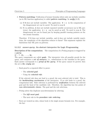 Chapter 5 Principles of Programming Languages 
4. Pattern matching: Unification of atomic formulas where only one includes variables 
(as in ML function application) is called pattern matching. In unify(A;B): 
(a) If B does not include variables: The application B  s in the computation of 
the disagreement set can be saved: No need to scan B. 
(b) If, in addition, A does not include repeated variable occurrences (as in ML pat-terns), 
the application A  s can be saved as well: No need to scan A. The 
disagreement set can be found just by keeping parallel running pointers on the 
two atomic formulas. 
Therefore: If B does not include variables, and A does not include variable repeti-tions, 
the complexity of the algorithm reduces to linear! This argument explains the 
limitations that ML puts on patterns. 
5.1.5.2 answer-query: An abstract interpreter for Logic Programming 
Description of the computation: The computation of a Prolog program is triggered by 
a query: 
Q = ?- Q1, ..., Qn. 
The query components are called goals. The interpreter tries all possible proofs for the 
query, and computes a set of answers, i.e., substitutions to the variables in the query. 
Each answer corresponds to a proof of the query. If the query cannot be proved, then 
the set is the empty set. 
 Each proof is a repeated effort to prove: 
– The selected goal. 
– Using the selected rule. 
If the selected rule does not lead to a proof, the next selected rule is tried. This is 
the backtracking mechanism of the interpreter. If no rule leads to a proof, the 
computation fails. Rule selection is performed by unification between the selected 
goal and the head of the candidate rule. Therefore, the algorithm has two points of 
non deterministic choice: The goal and the rule selections. 
 Prolog solves this duplicate non-determinism by selecting 
– The left most goal. 
– The next rule in the procedure rule ordering. 
 Facts are treated as rules, whose body is the single atomic formula true. For example, 
the fact 
310 
 