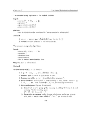 Chapter 5 Principles of Programming Languages 
The answer-query algorithm – the virtual version: 
Input: 
A query: Q = ?- Q1, ..., Qn. 
A program P 
A goal selection rule Gsel 
A rule selection rule Rsel 
Output: 
A set of substitutions for variables of Q (not necessarily for all variables). 
Method: 
1. answer = answer-query-help(Q; P; fg;new iterator(); fg) 
2. return: answer, restricted to the variables in Q. 
The answer-query-help algorithm: 
Input: 
A query: Q = ?- Q1, ..., Qn. 
A program P 
A substitution s 
A rule iterator it 
A set of answer substitutions subs 
Output: A set of substitutions. 
Method: 
answer-query-help(Q; P; s; it; subs) = 
1. If Q = ?- true, ..., true.: Return subs [ fsg. 
2. Select a goal G6= true in Q according to Gsel. 
3. Rename variables in every rule and fact of the program P. 
4. Rule selection: Starting from it, and according to Rsel, select a rule R = [A 
:- B1, ..., Bm.] such that unify(A;G) = s0, the unifying substitution. 
5. Rule application: If a rule R is selected 
(a) Construct a new query Q0 by removing G, adding the body of R, and 
applying s0 to the resulting query: 
Q0 = [Q  G+ B1,...,Bm ]  s0 
(b) Prove the new query, under the new substitution, and a new iterator: 
new_subs = answer-query-help(Q0; P; s  s0; new iterator(); subs) 
314 
 