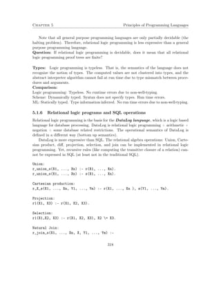 Chapter 5 Principles of Programming Languages 
Note that all general purpose programming languages are only partially decidable (the 
halting problem). Therefore, relational logic programming is less expressive than a general 
purpose programming language. 
Question: If relational logic programming is decidable, does it mean that all relational 
logic programming proof trees are finite? 
Types: Logic programming is typeless. That is, the semantics of the language does not 
recognize the notion of types. The computed values are not clustered into types, and the 
abstract interpreter algorithm cannot fail at run time due to type mismatch between proce-dures 
and arguments. 
Comparison: 
Logic programming: Typeless. No runtime errors due to non-well-typing. 
Scheme: Dynamically typed. Syntax does not specify types. Run time errors. 
ML: Statically typed. Type information inferred. No run time errors due to non-well-typing. 
5.1.6 Relational logic programs and SQL operations 
Relational logic programming is the basis for the DataLog language, which is a logic based 
language for database processing. DataLog is relational logic programming + arithmetic + 
negation + some database related restrictions. The operational semantics of DataLog is 
defined in a different way (bottom up semantics). 
DataLog is more expressive than SQL. The relational algebra operations: Union, Carte-sian 
product, diff, projection, selection, and join can be implemented in relational logic 
programming. Yet, recursive rules (like computing the transitive closure of a relation) can-not 
be expressed in SQL (at least not in the traditional SQL). 
Union: 
r_union_s(X1, ..., Xn) :- r(X1, ..., Xn). 
r_union_s(X1, ..., Xn) :- s(X1, ..., Xn). 
Cartesian production: 
r_X_s(X1, ..., Xn, Y1, ..., Ym) :- r(X1, ..., Xn ), s(Y1, ..., Ym). 
Projection: 
r1(X1, X3) :- r(X1, X2, X3). 
Selection: 
r1(X1,X2, X3) :- r(X1, X2, X3), X2 = X3. 
Natural Join: 
r_join_s(X1, ..., Xn, X, Y1, ..., Ym) :- 
318 
 