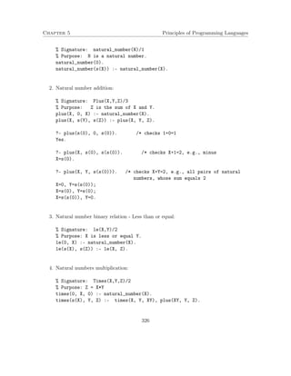 Chapter 5 Principles of Programming Languages 
% Signature: natural_number(N)/1 
% Purpose: N is a natural number. 
natural_number(0). 
natural_number(s(X)) :- natural_number(X). 
2. Natural number addition: 
% Signature: Plus(X,Y,Z)/3 
% Purpose: Z is the sum of X and Y. 
plus(X, 0, X) :- natural_number(X). 
plus(X, s(Y), s(Z)) :- plus(X, Y, Z). 
?- plus(s(0), 0, s(0)). /* checks 1+0=1 
Yes. 
?- plus(X, s(0), s(s(0)). /* checks X+1=2, e.g., minus 
X=s(0). 
?- plus(X, Y, s(s(0))). /* checks X+Y=2, e.g., all pairs of natural 
numbers, whose sum equals 2 
X=0, Y=s(s(0)); 
X=s(0), Y=s(0); 
X=s(s(0)), Y=0. 
3. Natural number binary relation - Less than or equal: 
% Signature: le(X,Y)/2 
% Purpose: X is less or equal Y. 
le(0, X) :- natural_number(X). 
le(s(X), s(Z)) :- le(X, Z). 
4. Natural numbers multiplication: 
% Signature: Times(X,Y,Z)/2 
% Purpose: Z = X*Y 
times(0, X, 0) :- natural_number(X). 
times(s(X), Y, Z) :- times(X, Y, XY), plus(XY, Y, Z). 
326 
 