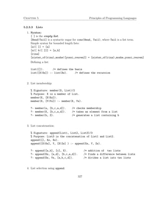 Chapter 5 Principles of Programming Languages 
5.2.3.3 Lists 
1. Syntax: 
[ ] is the empty list. 
[Head|Tail] is a syntactic sugar for cons(Head, Tail), where Tail is a list term. 
Simple syntax for bounded length lists: 
[a|[ ]] = [a] 
[a|[ b|[ ]]] = [a,b] 
[rina] 
[sister_of(rina),moshe|[yossi,reuven]] = [sister_of(rina),moshe,yossi,reuven] 
Defining a list: 
list([]). /* defines the basis 
list([X|Xs]) :- list(Xs). /* defines the recursion 
2. List membership: 
% Signature: member(X, List)/2 
% Purpose: X is a member of List. 
member(X, [X|Xs]). 
member(X, [Y|Ys]) :- member(X, Ys). 
?- member(a, [b,c,a,d]). /* checks membership 
?- member(X, [b,c,a,d]). /* takes an element from a list 
?- member(b, Z). /* generates a list containing b 
3. List concatenation: 
% Signature: append(List1, List2, List3)/3 
% Purpose: List3 is the concatenation of List1 and List2. 
append([], Xs, Xs). 
append([X|Xs], Y, [X|Zs] ) :- append(Xs, Y, Zs). 
?- append([a,b], [c], X). /* addition of two lists 
?- append(Xs, [a,d], [b,c,a,d]). /* finds a difference between lists 
?- append(Xs, Ys, [a,b,c,d]). /* divides a list into two lists 
4. List selection using append: 
327 
 