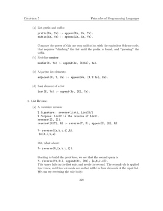 Chapter 5 Principles of Programming Languages 
(a) List prefix and suffix: 
prefix(Xs, Ys) :- append(Xs, Zs, Ys). 
suffix(Xs, Ys) :- append(Zs, Xs, Ys). 
Compare the power of this one step unification with the equivalent Scheme code, 
that requires climbing the list until the prefix is found, and guessing the 
suffix. 
(b) Redefine member: 
member(X, Ys) :- append(Zs, [X|Xs], Ys). 
(c) Adjacent list elements: 
adjacent(X, Y, Zs) :- append(Ws, [X,Y|Ys], Zs). 
(d) Last element of a list: 
last(X, Ys) :- append(Xs, [X], Ys). 
5. List Reverse: 
(a) A recursive version: 
% Signature: reverse(List1, List2)/2 
% Purpose: List2 is the reverse of List1. 
reverse([], []). 
reverse([H|T], R) :- reverse(T, S), append(S, [H], R). 
?- reverse([a,b,c,d],R). 
R=[d,c,b,a] 
But, what about: 
?- reverse(R,[a,b,c,d]). 
Starting to build the proof tree, we see that the second query is 
?- reverse(T1,S1), append(S1, [H1], [a,b,c,d]). 
This query fails on the first rule, and needs the second. The second rule is applied 
four times, until four elements are unified with the four elements of the input list. 
We can try reversing the rule body: 
328 
 