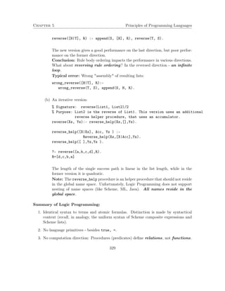 Chapter 5 Principles of Programming Languages 
reverse([H|T], R) :- append(S, [H], R), reverse(T, S). 
The new version gives a good performance on the last direction, but poor perfor-mance 
on the former direction. 
Conclusion: Rule body ordering impacts the performance in various directions. 
What about reversing rule ordering? In the reversed direction - an infinite 
loop. 
Typical error: Wrong assembly of resulting lists: 
wrong_reverse([H|T], R):- 
wrong_reverse(T, S), append(S, H, R). 
(b) An iterative version: 
% Signature: reverse(List1, List2)/2 
% Purpose: List2 is the reverse of List1. This version uses an additional 
reverse helper procedure, that uses an accumulator. 
reverse(Xs, Ys):- reverse_help(Xs,[],Ys). 
reverse_help([X|Xs], Acc, Ys ) :- 
Reverse_help(Xs,[X|Acc],Ys). 
reverse_help([ ],Ys,Ys ). 
?- reverse([a,b,c,d],R). 
R=[d,c,b,a] 
The length of the single success path is linear in the list length, while in the 
former version it is quadratic. 
Note: The reverse_help procedure is an helper procedure that should not reside 
in the global name space. Unfortunately, Logic Programming does not support 
nesting of name spaces (like Scheme, ML, Java). All names reside in the 
global space. 
Summary of Logic Programming: 
1. Identical syntax to terms and atomic formulas. Distinction is made by syntactical 
context (recall, in analogy, the uniform syntax of Scheme composite expressions and 
Scheme lists). 
2. No language primitives - besides true, =. 
3. No computation direction: Procedures (predicates) define relations, not functions. 
329 
 