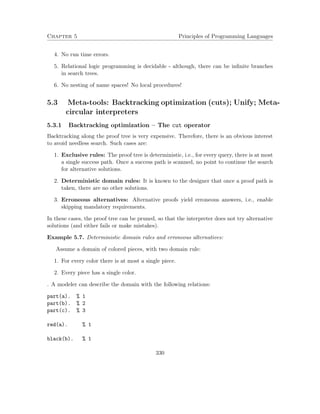 Chapter 5 Principles of Programming Languages 
4. No run time errors. 
5. Relational logic programming is decidable - although, there can be infinite branches 
in search trees. 
6. No nesting of name spaces! No local procedures! 
5.3 Meta-tools: Backtracking optimization (cuts); Unify; Meta-circular 
interpreters 
5.3.1 Backtracking optimization – The cut operator 
Backtracking along the proof tree is very expensive. Therefore, there is an obvious interest 
to avoid needless search. Such cases are: 
1. Exclusive rules: The proof tree is deterministic, i.e., for every query, there is at most 
a single success path. Once a success path is scanned, no point to continue the search 
for alternative solutions. 
2. Deterministic domain rules: It is known to the designer that once a proof path is 
taken, there are no other solutions. 
3. Erroneous alternatives: Alternative proofs yield erroneous answers, i.e., enable 
skipping mandatory requirements. 
In these cases, the proof tree can be pruned, so that the interpreter does not try alternative 
solutions (and either fails or make mistakes). 
Example 5.7. Deterministic domain rules and erroneous alternatives: 
Assume a domain of colored pieces, with two domain rule: 
1. For every color there is at most a single piece. 
2. Every piece has a single color. 
. A modeler can describe the domain with the following relations: 
part(a). % 1 
part(b). % 2 
part(c). % 3 
red(a). % 1 
black(b). % 1 
330 
 