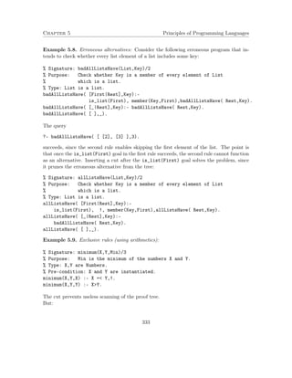 Chapter 5 Principles of Programming Languages 
Example 5.8. Erroneous alternatives: Consider the following erroneous program that in-tends 
to check whether every list element of a list includes some key: 
% Signature: badAllListsHave(List,Key)/2 
% Purpose: Check whether Key is a member of every element of List 
% which is a list. 
% Type: List is a list. 
badAllListsHave( [First|Rest],Key):- 
is_list(First), member(Key,First),badAllListsHave( Rest,Key). 
badAllListsHave( [_|Rest],Key):- badAllListsHave( Rest,Key). 
badAllListsHave( [ ],_). 
The query 
?- badAllListsHave( [ [2], [3] ],3). 
succeeds, since the second rule enables skipping the first element of the list. The point is 
that once the is_list(First) goal in the first rule succeeds, the second rule cannot function 
as an alternative. Inserting a cut after the is_list(First) goal solves the problem, since 
it prunes the erroneous alternative from the tree: 
% Signature: allListsHave(List,Key)/2 
% Purpose: Check whether Key is a member of every element of List 
% which is a list. 
% Type: List is a list. 
allListsHave( [First|Rest],Key):- 
is_list(First), !, member(Key,First),allListsHave( Rest,Key). 
allListsHave( [_|Rest],Key):- 
badAllListsHave( Rest,Key). 
allListsHave( [ ],_). 
Example 5.9. Exclusive rules (using arithmetics): 
% Signature: minimum(X,Y,Min)/3 
% Purpose: Min is the minimum of the numbers X and Y. 
% Type: X,Y are Numbers. 
% Pre-condition: X and Y are instantiated. 
minimum(X,Y,X) :- X = Y,!. 
minimum(X,Y,Y) :- XY. 
The cut prevents useless scanning of the proof tree. 
But: 
333 
 