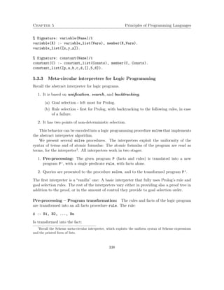 Chapter 5 Principles of Programming Languages 
% Signature: variable(Name)/1 
variable(X) :- variable_list(Vars), member(X,Vars). 
variable_list([x,y,z]). 
% Signature: constant(Name)/1 
constant(C) :- constant_list(Consts), member(C, Consts). 
constant_list([p,a,b,c,d,[],5,6]). 
5.3.3 Meta-circular interpreters for Logic Programming 
Recall the abstract interpreter for logic programs. 
1. It is based on unification, search, and backtracking. 
(a) Goal selection - left most for Prolog. 
(b) Rule selection - first for Prolog, with backtracking to the following rules, in case 
of a failure. 
2. It has two points of non-deterministic selection. 
This behavior can be encoded into a logic programming procedure solve that implements 
the abstract interpreter algorithm. 
We present several solve procedures. The interpreters exploit the uniformity of the 
syntax of terms and of atomic formulas: The atomic formulas of the program are read as 
terms, for the interpreter1. All interpreters work in two stages: 
1. Pre-processing: The given program P (facts and rules) is translated into a new 
program P’, with a single predicate rule, with facts alone. 
2. Queries are presented to the procedure solve, and to the transformed program P’. 
The first interpreter is a “vanilla” one: A basic interpreter that fully uses Prolog’s rule and 
goal selection rules. The rest of the interpreters vary either in providing also a proof tree in 
addition to the proof, or in the amount of control they provide to goal selection order. 
Pre-processing – Program transformation: The rules and facts of the logic program 
are transformed into an all facts procedure rule. The rule: 
A :- B1, B2, ..., Bn 
Is transformed into the fact: 
1Recall the Scheme meta-circular interpreter, which exploits the uniform syntax of Scheme expressions 
and the printed form of lists. 
338 
 