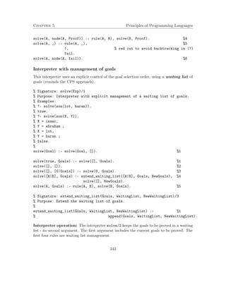 Chapter 5 Principles of Programming Languages 
solve(A, node(A, Proof)) :- rule(A, B), solve(B, Proof). %4 
solve(A, _) :- rule(A, _), %5 
!, % red cut to avoid backtracking in (7) 
fail. 
solve(A, node(A, fail)). %6 
Interpreter with management of goals 
This interpreter uses an explicit control of the goal selection order, using a waiting list of 
goals (reminds the CPS approach). 
% Signature: solve(Exp)/1 
% Purpose: Interpreter with explicit management of a waiting list of goals. 
% Examples: 
% ?- solve(son(lot, haran)). 
% true. 
% ?- solve(son(X, Y)). 
% X = isaac, 
% Y = abraham ; 
% X = lot, 
% Y = haran ; 
% false. 
% 
solve(Goal) :- solve(Goal, []). %1 
solve(true, Goals) :- solve([], Goals). %1 
solve([], []). %2 
solve([], [G|Goals]) :- solve(G, Goals). %3 
solve([A|B], Goals) :- extend_waiting_list([A|B], Goals, NewGoals), %4 
solve([], NewGoals). 
solve(A, Goals) :- rule(A, B), solve(B, Goals). %5 
% Signature: extend_waiting_list(Goals, WaitingList, NewWaitingList)/3 
% Purpose: Extend the waiting list of goals. 
% 
extend_waiting_list(Goals, WaitingList, NewWaitingList) :- %1 
% append(Goals, WaitingList, NewWaitingList). 
Interpreter operation: The interpreter solve/2 keeps the goals to be proved in a waiting 
list - its second argument. The first argument includes the current goals to be proved. The 
first four rules are waiting list management. 
343 
 