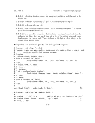 Chapter 5 Principles of Programming Languages 
1. Rule (1) refers to a situation where a fact was proved, and there might be goals in the 
waiting list. 
2. Rule (2) is the end of processing: No goal to prove and empty waiting list. 
3. Rule (3) is the goal selection rule. 
4. Rule (4) refers to a situation where there is a list of current goals to prove. The current 
goals are added to the waiting list. 
5. Rule (5) is the core of the interpreter. By default, the current goal is an atomic formula, 
and not a list. First, there is a search for a rule or fact of the original program P whose 
head matches the current goal. Then, the body of this fact or rule is solved, in the 
context of the waiting goals. 
Interpreter that combines proofs and management of goals 
% Signature: solve(Exp, Proof)/2 
% Purpose: Interpreter with explicit management of a waiting list of goals., and 
% associate proofs with success answers. 
% Examples: 
% ?- solve(son(lot, haran), Proof). 
% Proof = node(son(lot, haran), 
% [node(father(haran, lot), true), node(male(lot), true)]); 
% false. 
% ?- solve(son(X, Y), Proof). 
% X = isaac, 
% Y = abraham, 
% Proof = node(son(isaac, abraham), 
% [node(father(abraham, isaac), true), node(male(isaac), true)]) ; 
% X = lot, 
% Y = haran, 
% Proof = node(son(lot, haran), 
% [node(father(haran, lot), true), node(male(lot), true)]) 
% false. 
% 
solve(Goal, Proof) :- solve(Goal, [], Proof). %1 
% Signature: solve(Exp, WaitingList, Proof)/3 
% 
solve(true, [], true) :- !. %1 red cut to avoid Goals unification in (3) 
solve(true, Goals, Proof) :- solve([], Goals, Proof). %2 
solve([], [], []). %3 
344 
 