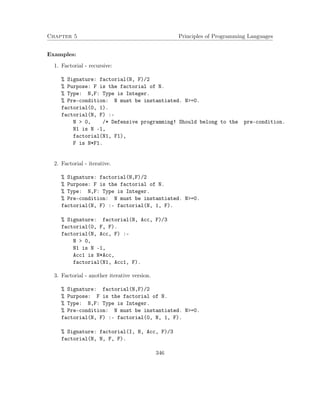 Chapter 5 Principles of Programming Languages 
Examples: 
1. Factorial - recursive: 
% Signature: factorial(N, F)/2 
% Purpose: F is the factorial of N. 
% Type: N,F: Type is Integer. 
% Pre-condition: N must be instantiated. N=0. 
factorial(0, 1). 
factorial(N, F) :- 
N  0, /* Defensive programming! Should belong to the pre-condition. 
N1 is N -1, 
factorial(N1, F1), 
F is N*F1. 
2. Factorial - iterative. 
% Signature: factorial(N,F)/2 
% Purpose: F is the factorial of N. 
% Type: N,F: Type is Integer. 
% Pre-condition: N must be instantiated. N=0. 
factorial(N, F) :- factorial(N, 1, F). 
% Signature: factorial(N, Acc, F)/3 
factorial(0, F, F). 
factorial(N, Acc, F) :- 
N  0, 
N1 is N -1, 
Acc1 is N*Acc, 
factorial(N1, Acc1, F). 
3. Factorial - another iterative version. 
% Signature: factorial(N,F)/2 
% Purpose: F is the factorial of N. 
% Type: N,F: Type is Integer. 
% Pre-condition: N must be instantiated. N=0. 
factorial(N, F) :- factorial(0, N, 1, F). 
% Signature: factorial(I, N, Acc, F)/3 
factorial(N, N, F, F). 
346 
 