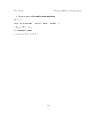 Chapter 5 Principles of Programming Languages 
2. Negation is applied to goals without variables. 
Therefore: 
unmarried_student(X) :- not(married(X)), student(X). 
is dangerous! The query 
?- unmarried_student(X). 
is wrong: Check the search tree! 
349 
 