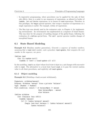 Chapter 6 Principles of Programming Languages 
 In imperative programming, where procedures can be applied for the sake of their 
side effects, there is a point to use sequences of expressions, as allowed in bodies of 
lambda, let and letrec expressions, or in clauses of cond expressions. Therefore, in 
this paradigm, the begin special operator, that wraps a sequence of expressions as a 
single expression is useful. For example, within if expressions. 
 The Box type was already used in the evaluators code, in Chapter 4, for implement-ing 
environments. An environment was implemented as a sequence of boxed frames. 
This was done for the purpose of enabling changes of the global frame, following the 
evaluation of a define special form. The set! special operator enables changes of 
non-global frames. 
6.1 State Based Modeling 
Example 6.2 (Random number generation). Generate a sequence of random numbers, 
assuming that a rand-init number, and a procedure rand-update, that computes the next 
number in the sequence, are given: 
(define rand 
(let ((x random-init)) 
(lambda () (set! x (rand-update x)) x))) 
In this modeling, rand is an object whose local state is kept in x, and changes with successive 
calls to rand. The alternative to a local state based rand, is to pass the current random 
value to all client procedures, and explicitly call rand-update. 
6.1.1 Object modeling 
Example 6.3 (Modeling a bank account withdrawal). 
Signature: withdraw(amount) 
Purpose: Withdraw ’amount’ from a private ’balance’. 
Type: [Number - Number] 
Post-condition: result = if balance@pre = amount 
then balance@pre - amount 
else balance 
(define withdraw 
(let ((balance (box 100))) 
(lambda (amount) 
(if (= (unbox balance) amount) 
(begin (set-box! balance (- (unbox balance) amount)) 
(unbox balance)) 
355 
 