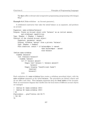 Chapter 6 Principles of Programming Languages 
The @pre suffix is relevant only in imperative programming (programming with change). 
Why? 
Example 6.4 (Make-withdraw – an Account generator). 
A withdrawal constructor that takes the initial balance as an argument, and produces 
an account: 
Signature: make-withdraw(balance) 
Purpose: Create an Account object with ’balance’ as an initial amount, 
and withdrawal capabilities. 
Type: [Number - [Number - Number]] 
Contract of the created Account object: 
Signature: parameter: amount 
Purpose: Withdraw ’amount’ from a private ’balance’. 
Type: [Number - Number] 
Post-condition: result = if balance@pre = amount 
then balance@pre - amount 
else balance 
(define make-withdraw 
(lambda (balance) 
(let ((balance balance)) 
(lambda (amount) 
(if (= balance amount) 
(begin (set! balance (- balance amount)) 
balance) 
(begin (display Insufficient funds) 
(newline) 
balance)) 
)))) 
Each evaluation of a make-withdraw form creates a withdraw procedural object, with the 
make-withdraw argument as the initial balance. The procedures are distinct objects and 
do not affect each other. Their balance arguments keep the local states of the accounts. 
Draw an environment diagram that clarifies how the local states of different account objects 
are managed. 
 (define W1 (make-withdraw 100)) 
 (define W2 (make-withdraw 100)) 
 W1 
#procedure:...pter7letrec.rkt:52:7 
 (W1 25) 
75 
357 
 