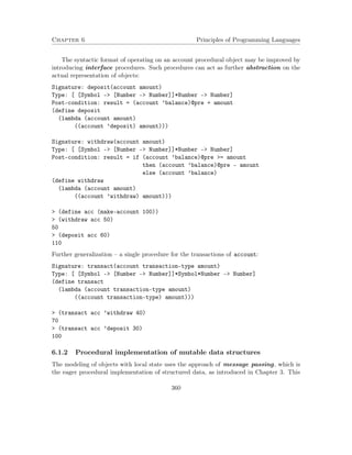 Chapter 6 Principles of Programming Languages 
The syntactic format of operating on an account procedural object may be improved by 
introducing interface procedures. Such procedures can act as further abstraction on the 
actual representation of objects: 
Signature: deposit(account amount) 
Type: [ [Symbol - [Number - Number]]*Number - Number] 
Post-condition: result = (account ’balance)@pre + amount 
(define deposit 
(lambda (account amount) 
((account ’deposit) amount))) 
Signature: withdraw(account amount) 
Type: [ [Symbol - [Number - Number]]*Number - Number] 
Post-condition: result = if (account ’balance)@pre = amount 
then (account ’balance)@pre - amount 
else (account ’balance) 
(define withdraw 
(lambda (account amount) 
((account ’withdraw) amount))) 
 (define acc (make-account 100)) 
 (withdraw acc 50) 
50 
 (deposit acc 60) 
110 
Further generalization – a single procedure for the transactions of account: 
Signature: transact(account transaction-type amount) 
Type: [ [Symbol - [Number - Number]]*Symbol*Number - Number] 
(define transact 
(lambda (account transaction-type amount) 
((account transaction-type) amount))) 
 (transact acc ’withdraw 40) 
70 
 (transact acc ’deposit 30) 
100 
6.1.2 Procedural implementation of mutable data structures 
The modeling of objects with local state uses the approach of message passing, which is 
the eager procedural implementation of structured data, as introduced in Chapter 3. This 
360 
 