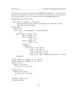 Chapter 6 Principles of Programming Languages 
approach can be used also for implementing mutable data structures, i.e., data structures 
having mutation operations. Mutators are operations that modify the local state of objects. 
The following example provides an implementation for the Mutable Pair ADT: 
Example 6.6 (Mutable Pair ADT). 
; Type: [T1*T2 - [Symbol - Procedure]] 
; The dispatch procedure returns procedures with different arities 
; (Currying could help here). 
(define mpair 
(lambda (x y) 
(let ((x x) ; No sssignment to input parameters 
(y y)) 
(letrec ((get-x (lambda () x)) 
(get-y (lambda () y)) 
(set-x! (lambda (v) 
(set! x v))) 
(set-y! (lambda (v) 
(set! y v))) 
(dispatch 
(lambda (m) 
(cond ((eq? m ’car) get-x) 
((eq? m ’cdr) get-y) 
((eq? m ’set-car!) set-x!) 
((eq? m ’set-cdr!) set-y!) 
(else (error ’mpair Undefined operation ~s m)))))) 
dispatch)) 
)) 
(define mutable-car (lambda (z) ((z ’car)))) 
(define mutable-cdr (lambda (z) ((z ’cdr)))) 
(define set-car! 
(lambda (z new-value) 
((z ’set-car!) new-value) 
)) 
(define set-cdr! 
(lambda (z new-value) 
((z ’set-cdr!) new-value) 
)) 
(define p1 (mpair 1 2)) 
 (mutable-car p1) 
1 
361 
 