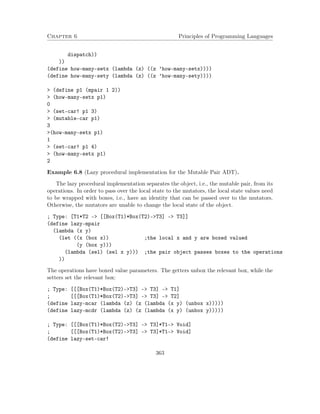 Chapter 6 Principles of Programming Languages 
dispatch)) 
)) 
(define how-many-setx (lambda (z) ((z ’how-many-setx)))) 
(define how-many-sety (lambda (z) ((z ’how-many-sety)))) 
 (define p1 (mpair 1 2)) 
 (how-many-setx p1) 
0 
 (set-car! p1 3) 
 (mutable-car p1) 
3 
(how-many-setx p1) 
1 
 (set-car! p1 4) 
 (how-many-setx p1) 
2 
Example 6.8 (Lazy procedural implementation for the Mutable Pair ADT). 
The lazy procedural implementation separates the object, i.e., the mutable pair, from its 
operations. In order to pass over the local state to the mutators, the local state values need 
to be wrapped with boxes, i.e., have an identity that can be passed over to the mutators. 
Otherwise, the mutators are unable to change the local state of the object. 
; Type: [T1*T2 - [[Box(T1)*Box(T2)-T3] - T3]] 
(define lazy-mpair 
(lambda (x y) 
(let ((x (box x)) ;the local x and y are boxed valued 
(y (box y))) 
(lambda (sel) (sel x y))) ;the pair object passes boxes to the operations 
)) 
The operations have boxed value parameters. The getters unbox the relevant box, while the 
setters set the relevant box: 
; Type: [[[Box(T1)*Box(T2)-T3] - T3] - T1] 
; [[[Box(T1)*Box(T2)-T3] - T3] - T2] 
(define lazy-mcar (lambda (z) (z (lambda (x y) (unbox x))))) 
(define lazy-mcdr (lambda (z) (z (lambda (x y) (unbox y))))) 
; Type: [[[Box(T1)*Box(T2)-T3] - T3]*T1- Void] 
; [[[Box(T1)*Box(T2)-T3] - T3]*T1- Void] 
(define lazy-set-car! 
363 
 