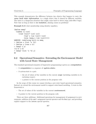 Chapter 6 Principles of Programming Languages 
This example demonstrates the difference between two objects that happen to carry the 
same local state information, to a single object that is shared by different variables. 
The latter is a dangerous situation that might cause hard to detect bugs (side-effect bugs). 
Note that as long as there is no mutation, aliasing causes no problems! 
Example 6.11 (List membership using identity equality). 
(define memq? 
(lambda (x list) 
(cond ((null? list) nil) 
((eq? x (car list)) list) 
(else (memq x (cdr list)))))) 
WARNING: redefining built-in memq 
 (define x (list ’a ’b)) 
 (define y (cons x x)) 
 (memq? x y) 
((a b) a b) 
 (memq? (list ’a ’b) y) 
#f 
6.2 Operational Semantics: Extending the Environment Model 
with Local State Management 
The standard operational semantics of imperative programming is given as a computation: 
 A computation is a sequence of system-states. 
 A system-state is a pair: 
– the set of values of the variables in the current scope (including variables in its 
enclosing scopes); 
– a pointer to the current position in the program code. 
In the scope of this course we cannot develop a new state based operational semantics. 
Instead, we extend the environment model to support state-based modeling. A state in this 
framework is: 
 The set of values of the variables in the current environment; 
 A pointer to the current position in the program code. 
There are three additions: Additional operations for management of assignment in envi-ronments, 
addition of the set! assignment special operator and the Box type, and providing 
explicit support to the letrec special operator. 
367 
 