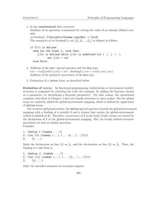 Chapter 6 Principles of Programming Languages 
1. In the environment data structure: 
Addition of an operation (command) for setting the value of an already defined vari-able: 
set-binding! : [Variable*Scheme-type*Env - Void] 
The semantics of set-binding! (x; val; hf1; f2; :::; fni) is defined as follows: 
if E(x) is defined 
then for the frame fi, such that: 
fi(x) is defined while fj(x) is undefined for 1  j  i, 
set fi(x) = val 
else Error 
2. Addition of the set! special operator and the Box type: 
env  eval[(set!xe); env] = set  binding!(x; env  eval[e; env]; env) 
Addition of the primitive procedures of the Box type. 
3. Evaluation of a letrec form, as described below. 
Evaluation of letrec: In functional programming (substitution or environment model), 
recursion is computed by rewriting the code (for example, by adding the function closure 
as a parameter, or introducing a fix-point parameter). For that reason, the operational 
semantics described in Chapter 2 does not handle recursion in inner scopes. For the global 
scope we explicitly added the global-environment mapping, which is defined by application 
of define forms. 
For recursive global procedures, the define special operator extends the global-environment 
mapping with a binding of a variable f and a closure that carries the global-environment 
(which is defined on f). Therefore, occurrences of f in the body of this closure are bound by 
the declaration of f in the global-environment mapping. But, for locally defined recursive 
procedures we had no similar provision. 
Consider: 
1. (define f (lambda ....)) 
2. (let ((f (lambda (...) (... (f...)...))))) 
3. (f ...) 
Mark the declaration on line (1) as f1, and the declaration on line (2) as f2. Then, the 
binding of a let form is: 
1. (define f1 (lambda ....)) 
2. (let ((f2 (lambda (...) (... (f1...)...))))) 
3. (f2 ...) 
while the intended semantics of recursion requires: 
368 
 