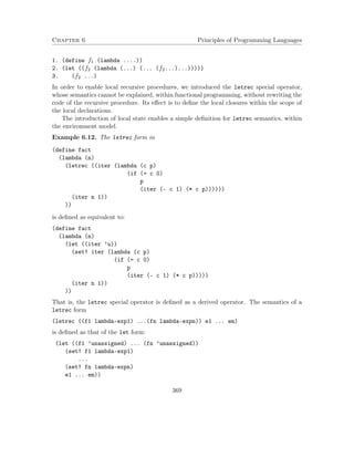 Chapter 6 Principles of Programming Languages 
1. (define f1 (lambda ....)) 
2. (let ((f2 (lambda (...) (... (f2...)...))))) 
3. (f2 ...) 
In order to enable local recursive procedures, we introduced the letrec special operator, 
whose semantics cannot be explained, within functional programming, without rewriting the 
code of the recursive procedure. Its effect is to define the local closures within the scope of 
the local declarations. 
The introduction of local state enables a simple definition for letrec semantics, within 
the environment model. 
Example 6.12. The letrec form in 
(define fact 
(lambda (n) 
(letrec ((iter (lambda (c p) 
(if (= c 0) 
p 
(iter (- c 1) (* c p)))))) 
(iter n 1)) 
)) 
is defined as equivalent to: 
(define fact 
(lambda (n) 
(let ((iter ’u)) 
(set! iter (lambda (c p) 
(if (= c 0) 
p 
(iter (- c 1) (* c p))))) 
(iter n 1)) 
)) 
That is, the letrec special operator is defined as a derived operator. The semantics of a 
letrec form 
(letrec ((f1 lambda-exp1) ...(fn lambda-expn)) e1 ... em) 
is defined as that of the let form: 
(let ((f1 ’unassigned) ... (fn ’unassigned)) 
(set! f1 lambda-exp1) 
... 
(set! fn lambda-expn) 
e1 ... em)) 
369 
 