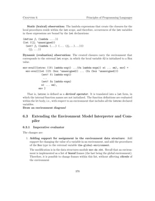 Chapter 6 Principles of Programming Languages 
Static (lexical) observation: The lambda expressions that create the closures for the 
local procedures reside within the let scope, and therefore, occurrences of the let variables 
in these expressions are bound by the let declarations: 
(define f1 (lambda ....)) 
(let ((f2 ’unassigned)) 
(set! f2 (lambda (...) (... (f2...)...))) 
(f2 ...)) 
Dynamic (evaluation) observation: The created closures carry the environment that 
corresponds to the external let scope, in which the local variable f2 is initialized to a Box 
value. 
env-eval[(letrec ((f1 lambda-exp1) ...(fn lambda-expn)) e1 ... em), env] = 
env-eval[(let ((f1 (box ’unassigned)) ... (fn (box ’unassigned))) 
(set! f1 lambda-exp1) 
... 
(set! fn lambda-expn) 
e1 ... em), 
env ] 
That is, letrec is defined as a derived operator. It is translated into a let form, in 
which the internal function names are not initialized. The function definitions are evaluated 
within the let body, i.e., with respect to an environment that includes all the letrec declared 
variables. 
Draw an environment diagram! 
6.3 Extending the Environment Model Interpreter and Com-piler 
6.3.1 Imperative evaluator 
The changes are: 
1. Adding support for assignment in the environment data structure: Add 
support for changing the value of a variable in an environment, and add the procedures 
of the Box type to the external variable the-global-environment. 
The modification is in the data structures module env-ds.rkt. Recall that an environ-ment 
is implemented as a list of boxed frames (the last being the global environment). 
Therefore, it is possible to change frames within this list, without affecting clients of 
the environment 
370 
 