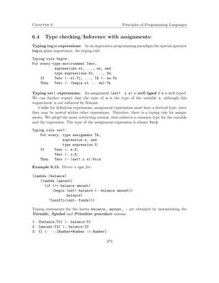 Chapter 6 Principles of Programming Languages 
6.4 Type checking/Inference with assignments: 
Typing begin expressions: In an imperative programming paradigm the special operator 
begin gains importance. Its typing rule: 
Typing rule begin : 
For every type environment Tenv, 
expressions e1, ..., en, and 
type expressions S1, ..., Sn: 
If Tenv |- e1:T1, ..., TA |- en:Tn 
Then Tenv |- (begin e1 ... en):Tn 
Typing set! expressions: An assignment (set! x e) is well typed if e is well typed. 
We can further require that the type of e is the type of the variable x, although this 
requirement is not enforced by Scheme. 
Unlike for definition expressions, assignment expressions must have a derived type, since 
they may be nested within other expressions. Therefore, there is a typing rule for assign-ments. 
We adopt the more restricting version, that enforces a common type for the variable 
and the expression. The type of the assignment expression is always Void. 
Typing rule set! : 
For every: type assignment TA, 
expression e, and 
type expression S: 
If Tenv |- e:S, 
Tenv |- x:S, 
Then Tenv |- (set! x e):Void 
Example 6.13. Derive a type for: 
(lambda (balance) 
(lambda (amount) 
(if (= balance amount) 
(begin (set! balance (- balance amount)) 
balance) 
’Insufficient- funds))) 
Typing statements for the leaves balance, amount, - are obtained by instantiating the 
Variable, Symbol and Primitive procedure axioms: 
1. {balance:T1} |- balance:T1 
2. {amount:T2} |- balance:T2 
3. {} |- -:[Number*Number - Number] 
373 
 