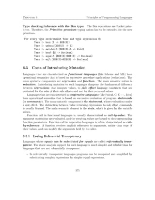 Chapter 6 Principles of Programming Languages 
Type checking/inference with the Box type: The Box operations are Racket prim-itives. 
Therefore, the Primitive procedure typing axiom has to be extended for the new 
primitives. 
For every type environment Tenv and type expression S: 
Tenv |- box:[S - BOX(S)] 
Tenv |- unbox:[BOX(S) - S] 
Tenv |- set-box!:[BOX(S)*S - Void] 
Tenv |- box?:[S - Boolean] 
Tenv |- equal?:[BOX(S)*BOX(S) - Boolean] 
Tenv |- eq?:[BOX(S)*BOX(S) - Boolean] 
6.5 Costs of Introducing Mutation 
Languages that are characterized as functional languages (like Scheme and ML) have 
operational semantics that is based on successive procedure applications (reductions). The 
main syntactic components are expression and function. The main semantic notion is 
reduction. Introducing mutation to such languages sharpens the fundamental difference 
between expressions that compute values, to side effect language constructs that are 
evaluated for the sake of their side effects and not for their returned values. 
Languages that are characterized as imperative languages (like Pascal, C, C++, Java) 
have operational semantics that is based on successive evaluation of program statements 
(or commands). The main syntactic component is the statement, whose evaluation carries 
a side effect. The distinction between value returning expressions to side effect commands 
is usually blurred. The main semantic element is the state, which is given by the variable 
values. 
Function call in functional languages is, usually characterized as call-by-value: The 
argument expressions are evaluated, and the resulting values are bound to the corresponding 
function parameters. Function call in imperative languages is, often, characterized as call-by- 
reference: A function receives implicit references to arguments, rather than copy of 
their values, and can modify the arguments held by its caller. 
6.5.1 Losing Referential Transparency 
Languages where equals can be substituted for equals are called referentially trans-parent. 
The static analysis support for such language is much simpler and reliable than for 
languages that are not referentially transparent. 
 In referentially transparent languages programs can be compared and simplified by 
substituting complex expressions by simpler equal expressions. 
375 
 