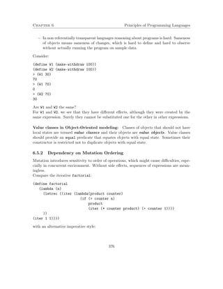 Chapter 6 Principles of Programming Languages 
 In non referentially transparent languages reasoning about programs is hard: Sameness 
of objects means sameness of changes, which is hard to define and hard to observe 
without actually running the program on sample data. 
Consider: 
(define W1 (make-withdraw 100)) 
(define W2 (make-withdraw 100)) 
 (W1 30) 
70 
 (W1 70) 
0 
 (W2 70) 
30 
Are W1 and W2 the same? 
For W1 and W2, we see that they have different effects, although they were created by the 
same expression. Surely they cannot be substituted one for the other in other expressions. 
Value classes in Object-Oriented modeling: Classes of objects that should not have 
local states are termed value classes and their objects are value objects. Value classes 
should provide an equal predicate that equates objects with equal state. Sometimes their 
constructor is restricted not to duplicate objects with equal state. 
6.5.2 Dependency on Mutation Ordering 
Mutation introduces sensitivity to order of operations, which might cause difficulties, espe-cially 
in concurrent environment. Without side effects, sequences of expressions are mean-ingless. 
Compare the iterative factorial: 
(define factorial 
(lambda (n) 
(letrec ((iter (lambda(product counter) 
(if ( counter n) 
product 
(iter (* counter product) (+ counter 1)))) 
)) 
(iter 1 1)))) 
with an alternative imperative style: 
376 
 