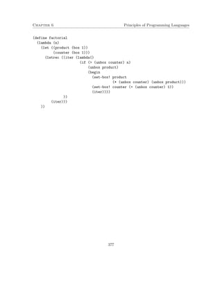 Chapter 6 Principles of Programming Languages 
(define factorial 
(lambda (n) 
(let ((product (box 1)) 
(counter (box 1))) 
(letrec ((iter (lambda() 
(if ( (unbox counter) n) 
(unbox product) 
(begin 
(set-box! product 
(* (unbox counter) (unbox product))) 
(set-box! counter (+ (unbox counter) 1)) 
(iter)))) 
)) 
(iter))) 
)) 
377 
 