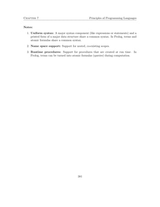 Chapter 7 Principles of Programming Languages 
Notes: 
1. Uniform syntax: A major syntax component (like expressions or statements) and a 
printed form of a major data structure share a common syntax. In Prolog, terms and 
atomic formulas share a common syntax. 
2. Name space support: Support for nested, co-existing scopes. 
3. Runtime procedures: Support for procedures that are created at run time. In 
Prolog, terms can be turned into atomic formulas (queries) during computation. 
381 
 