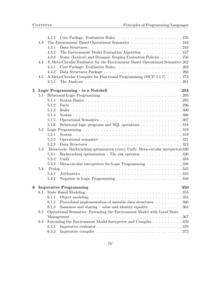 Contents Principles of Programming Languages 
4.2.2 Core Package: Evaluation Rules . . . . . . . . . . . . . . . . . . . . . . 235 
4.3 The Environment Based Operational Semantics . . . . . . . . . . . . . . . . . 242 
4.3.1 Data Structures . . . . . . . . . . . . . . . . . . . . . . . . . . . . . . . 244 
4.3.2 The Environment Model Evaluation Algorithm . . . . . . . . . . . . . 247 
4.3.3 Static (Lexical) and Dynamic Scoping Evaluation Policies . . . . . . . 256 
4.4 A Meta-Circular Evaluator for the Environment Based Operational Semantics 262 
4.4.1 Core Package: Evaluation Rules . . . . . . . . . . . . . . . . . . . . . . 262 
4.4.2 Data Structures Package . . . . . . . . . . . . . . . . . . . . . . . . . . 266 
4.5 A Meta-Circular Compiler for Functional Programming (SICP 4.1.7) . . . . . 273 
4.5.1 The Analyzer . . . . . . . . . . . . . . . . . . . . . . . . . . . . . . . . 281 
5 Logic Programming - in a Nutshell 293 
5.1 Relational Logic Programming . . . . . . . . . . . . . . . . . . . . . . . . . . 295 
5.1.1 Syntax Basics . . . . . . . . . . . . . . . . . . . . . . . . . . . . . . . . 295 
5.1.2 Facts . . . . . . . . . . . . . . . . . . . . . . . . . . . . . . . . . . . . 296 
5.1.3 Rules . . . . . . . . . . . . . . . . . . . . . . . . . . . . . . . . . . . . 300 
5.1.4 Syntax . . . . . . . . . . . . . . . . . . . . . . . . . . . . . . . . . . . . 306 
5.1.5 Operational Semantics . . . . . . . . . . . . . . . . . . . . . . . . . . . 307 
5.1.6 Relational logic programs and SQL operations . . . . . . . . . . . . . . 318 
5.2 Logic Programming . . . . . . . . . . . . . . . . . . . . . . . . . . . . . . . . . 319 
5.2.1 Syntax . . . . . . . . . . . . . . . . . . . . . . . . . . . . . . . . . . . . 319 
5.2.2 Operational semantics . . . . . . . . . . . . . . . . . . . . . . . . . . . 321 
5.2.3 Data Structures . . . . . . . . . . . . . . . . . . . . . . . . . . . . . . . 324 
5.3 Meta-tools: Backtracking optimization (cuts); Unify; Meta-circular interpreters330 
5.3.1 Backtracking optimization – The cut operator . . . . . . . . . . . . . 330 
5.3.2 Unify . . . . . . . . . . . . . . . . . . . . . . . . . . . . . . . . . . . . 334 
5.3.3 Meta-circular interpreters for Logic Programming . . . . . . . . . . . . 338 
5.4 Prolog . . . . . . . . . . . . . . . . . . . . . . . . . . . . . . . . . . . . . . . . 345 
5.4.1 Arithmetics . . . . . . . . . . . . . . . . . . . . . . . . . . . . . . . . . 345 
5.4.2 Negation in Logic Programming . . . . . . . . . . . . . . . . . . . . . . 348 
6 Imperative Programming 350 
6.1 State Based Modeling . . . . . . . . . . . . . . . . . . . . . . . . . . . . . . . 355 
6.1.1 Object modeling . . . . . . . . . . . . . . . . . . . . . . . . . . . . . . 355 
6.1.2 Procedural implementation of mutable data structures . . . . . . . . . 360 
6.1.3 Sameness and sharing – value and identity equality . . . . . . . . . . . 364 
6.2 Operational Semantics: Extending the Environment Model with Local State 
Management . . . . . . . . . . . . . . . . . . . . . . . . . . . . . . . . . . . . 367 
6.3 Extending the Environment Model Interpreter and Compiler . . . . . . . . . . 370 
6.3.1 Imperative evaluator . . . . . . . . . . . . . . . . . . . . . . . . . . . . 370 
6.3.2 Imperative compiler . . . . . . . . . . . . . . . . . . . . . . . . . . . . 372 
IV 
 