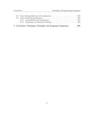Contents Principles of Programming Languages 
6.4 Type checking/Inference with assignments: . . . . . . . . . . . . . . . . . . . . 373 
6.5 Costs of Introducing Mutation . . . . . . . . . . . . . . . . . . . . . . . . . . . 375 
6.5.1 Losing Referential Transparency . . . . . . . . . . . . . . . . . . . . . 375 
6.5.2 Dependency on Mutation Ordering . . . . . . . . . . . . . . . . . . . . 376 
7 Conclusion: Techniques, Principles and Language Comparison 378 
V 
 