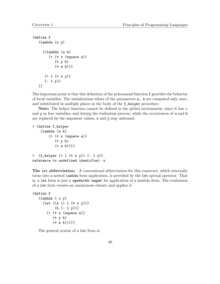 Chapter 1 Principles of Programming Languages 
(define f 
(lambda (x y) 
((lambda (a b) 
(+ (* x (square a)) 
(* y b) 
(* a b))) 
(+ 1 (* x y)) 
(- 1 y)) 
)) 
The important point is that this definition of the polynomial function f provides the behavior 
of local variables: The initialization values of the parameters a, b are computed only once, 
and substituted in multiple places in the body of the f_helper procedure. 
Note: The helper function cannot be defined in the global environment, since it has x 
and y as free variables, and during the evaluation process, while the occurrences of a and b 
are replaced by the argument values, x and y stay unbound: 
 (define f_helper 
(lambda (a b) 
(+ (* x (square a)) 
(* y b) 
(* a b)))) 
 (f_helper (+ 1 (* x y)) (- 1 y)) 
reference to undefined identifier: x 
The let abbreviation: A conventional abbreviation for this construct, which internally 
turns into a nested lambda form application, is provided by the let special operator. That 
is, a let form is just a syntactic sugar for application of a lambda form. The evaluation 
of a let form creates an anonymous closure and applies it. 
(define f 
(lambda ( x y) 
(let ((a (+ 1 (* x y))) 
(b (- 1 y))) 
(+ (* x (square a)) 
(* y b) 
(* a b))))) 
The general syntax of a let form is: 
49 
 