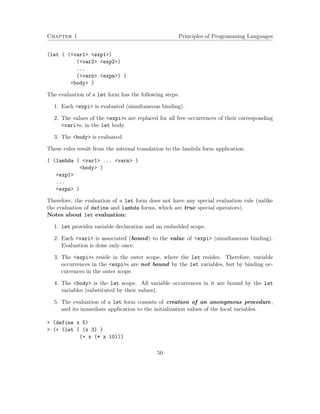 Chapter 1 Principles of Programming Languages 
(let ( (var1 exp1) 
(var2 exp2) 
... 
(varn expn) ) 
body ) 
The evaluation of a let form has the following steps: 
1. Each expi is evaluated (simultaneous binding). 
2. The values of the expis are replaced for all free occurrences of their corresponding 
varis, in the let body. 
3. The body is evaluated. 
These rules result from the internal translation to the lambda form application: 
( (lambda ( var1 ... varn ) 
body ) 
exp1 
... 
expn ) 
Therefore, the evaluation of a let form does not have any special evaluation rule (unlike 
the evaluation of define and lambda forms, which are true special operators). 
Notes about let evaluation: 
1. let provides variable declaration and an embedded scope. 
2. Each vari is associated (bound) to the value of expi (simultaneous binding). 
Evaluation is done only once. 
3. The expis reside in the outer scope, where the let resides. Therefore, variable 
occurrences in the expis are not bound by the let variables, but by binding oc-currences 
in the outer scope. 
4. The body is the let scope. All variable occurrences in it are bound by the let 
variables (substituted by their values). 
5. The evaluation of a let form consists of creation of an anonymous procedure, 
and its immediate application to the initialization values of the local variables. 
 (define x 5) 
 (+ (let ( (x 3) ) 
(+ x (* x 10))) 
50 
 