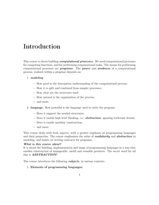 Introduction 
This course is about building computational processes. We need computational processes 
for computing functions, and for performing computational tasks. The means for performing 
computational processes are programs. The power and weakness of a computational 
process, realized within a program depends on: 
1. modeling: 
 How good is the description/understanding of the computational process; 
 How it is split and combined from simpler processes; 
 How clear are the structures used; 
 How natural is the organization of the process; 
 and more. 
2. language: How powerful is the language used to write the program: 
 Does it support the needed structures; 
 Does it enable high level thinking, i.e., abstraction, ignoring irrelevant details; 
 Does it enable modular construction; 
 and more. 
This course deals with both aspects, with a greater emphasis on programming languages 
and their properties. The course emphasizes the value of modularity and abstraction in 
modeling, and insists on writing contracts for programs. 
What is this course about? 
It is about the building, implementation and usage of programming languages in a way that 
enables construction of manageable, useful and reusable products. The secret word for all 
this is ABSTRACTION! 
The course introduces the following subjects, in various contexts: 
1. Elements of programming languages: 
1 
 