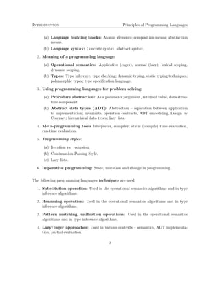 Introduction Principles of Programming Languages 
(a) Language building blocks: Atomic elements; composition means; abstraction 
means. 
(b) Language syntax: Concrete syntax, abstract syntax. 
2. Meaning of a programming language: 
(a) Operational semantics: Applicative (eager), normal (lazy); lexical scoping, 
dynamic scoping. 
(b) Types: Type inference, type checking; dynamic typing, static typing techniques; 
polymorphic types; type specification language. 
3. Using programming languages for problem solving: 
(a) Procedure abstraction: As a parameter/argument, returned value, data struc-ture 
component. 
(b) Abstract data types (ADT): Abstraction – separation between application 
to implementation; invariants, operation contracts, ADT embedding, Design by 
Contract; hierarchical data types; lazy lists. 
4. Meta-programming tools Interpreter, compiler; static (compile) time evaluation, 
run-time evaluation. 
5. Programming styles: 
(a) Iteration vs. recursion. 
(b) Continuation Passing Style. 
(c) Lazy lists. 
6. Imperative programming: State, mutation and change in programming. 
The following programming languages techniques are used: 
1. Substitution operation: Used in the operational semantics algorithms and in type 
inference algorithms. 
2. Renaming operation: Used in the operational semantics algorithms and in type 
inference algorithms. 
3. Pattern matching, unification operations: Used in the operational semantics 
algorithms and in type inference algorithms. 
4. Lazy/eager approaches: Used in various contexts – semantics, ADT implementa-tion, 
partial evaluation. 
2 
 