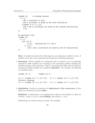 Chapter 2 Principles of Programming Languages 
(lambda (y) ;a binding instance 
(+ x y 
;the x occurrence is free 
;the y occurrence is bound by the outer declaration 
((lambda (x y) (+ x y)) 
;the x and y occurrences are bound by the internal declarations. 
3 4) 
)) 
An equivalent form: 
(lambda (y) 
(+ x y 
(let ((x 3) 
(y 4)) ;declarations of x and y 
(+ x y)) 
;the x and y occurrences are bound by the let declarations. 
)) 
Note: A variable is bound or free with respect to an expression in which it occurs. A 
variable can be free in one expression but bound in an enclosing expression. 
5. Renaming: Bound variables (in expressions and in closures) can be consistently 
renamed by new variables (not occurring in the expression) without changing the 
intended meaning of the expression. That is, expressions that differ only by consistent 
renaming of bound variables are considered equivalent. For example, the following 
are equivalent pairs: 
(lambda (x) x) (lambda (z) z) 
((+ x ( (lambda (x) (+ x y)) 4))) ((+ x ( (lambda (z) (+ z y)) 4))) 
Incorrect renaming: 
((+ x ( (lambda (y) (+ y y)) 4))) ((+ z ( (lambda (z) (+ z y)) 4))) 
6. Substitution: Involves an operation of replacement of free occurrences of vari-ables 
in an expression by given values. 
Definition: A substitution s is a mapping from a finite set of variables to a finite set 
of values. A pair hx; s(x)i is called binding, and written x = s(x). 
Substitutions are written using set notions. For example: 
68 
 