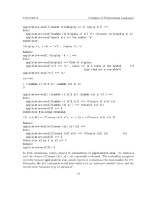 Chapter 2 Principles of Programming Languages 
applicative-eval[((lambda (x)(display x) x) (quote a))] == 
Eval: 
applicative-eval[(lambda (x)(display x) x)] == Closure (x)(display x) x 
applicative-eval[(quote a)] == the symbol ’a’ 
Substitute: 
(display x), x {x = ’a’} = (display ’a’), ’a’ 
Reduce: 
applicative-eval[ (display ’a’) ] == 
Eval: 
applicative-eval[display] == Code of display. 
applicative-eval[’a’] == ’a’ , since ’a’ is a value of the symbol (*) 
type (and not a variable!). 
applicative-eval[’a’] == ’a’ 
and also 
 ((lambda (f x)(f x)) (lambda (x) x) 3) 
3 
applicative-eval[ ((lambda (f x)(f x)) (lambda (x) x) 3) ] == 
Eval: 
applicative-eval[(lambda (f x)(f x))] == Closure (f x)(f x) 
applicative-eval[(lambda (x) x) ] == Closure (x) x) 
applicative-eval[3] == 3 
Substitute following renaming: 
(f1 x1){f1 = Closure (x2) x2, x1 = 3} = (Closure (x2) x2 3) 
Reduce: 
applicative-eval[(Closure (x2) x2 3)] == 
Eval: 
applicative-eval[Closure (x2) x2] == Closure (x2) x2 (*) 
applicative-eval[3] == 3 
Substitute x2 by 3 in x2 == 3 
Reduce: 
applicative-eval[3]= 3 
In both evaluations, values created by computation of applicative-eval (the symbol a 
and the closure Closure (x2) x2, are repeatedly evaluated. The evaluation completes 
correctly because applicative-eval avoids repetitive evaluations (the lines marked by (*). 
Otherwise, the first evaluation would have failed with an “unbound variable” error, and the 
second with “unknown type of argument”. 
75 
 