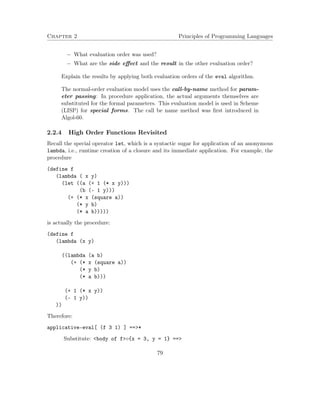 Chapter 2 Principles of Programming Languages 
 What evaluation order was used? 
 What are the side effect and the result in the other evaluation order? 
Explain the results by applying both evaluation orders of the eval algorithm. 
The normal-order evaluation model uses the call-by-name method for param-eter 
passing: In procedure application, the actual arguments themselves are 
substituted for the formal parameters. This evaluation model is used in Scheme 
(LISP) for special forms. The call be name method was first introduced in 
Algol-60. 
2.2.4 High Order Functions Revisited 
Recall the special operator let, which is a syntactic sugar for application of an anonymous 
lambda, i.e., runtime creation of a closure and its immediate application. For example, the 
procedure 
(define f 
(lambda ( x y) 
(let ((a (+ 1 (* x y))) 
(b (- 1 y))) 
(+ (* x (square a)) 
(* y b) 
(* a b))))) 
is actually the procedure: 
(define f 
(lambda (x y) 
((lambda (a b) 
(+ (* x (square a)) 
(* y b) 
(* a b))) 
(+ 1 (* x y)) 
(- 1 y)) 
)) 
Therefore: 
applicative-eval[ (f 3 1) ] ==* 
Substitute: body of f{x = 3, y = 1} == 
79 
 
