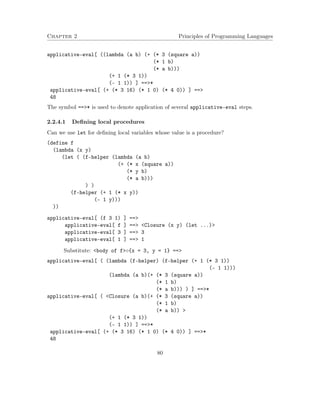 Chapter 2 Principles of Programming Languages 
applicative-eval[ ((lambda (a b) (+ (* 3 (square a)) 
(* 1 b) 
(* a b))) 
(+ 1 (* 3 1)) 
(- 1 1)) ] ==* 
applicative-eval[ (+ (* 3 16) (* 1 0) (* 4 0)) ] == 
48 
The symbol ==* is used to denote application of several applicative-eval steps. 
2.2.4.1 Defining local procedures 
Can we use let for defining local variables whose value is a procedure? 
(define f 
(lambda (x y) 
(let ( (f-helper (lambda (a b) 
(+ (* x (square a)) 
(* y b) 
(* a b))) 
) ) 
(f-helper (+ 1 (* x y)) 
(- 1 y))) 
)) 
applicative-eval[ (f 3 1) ] == 
applicative-eval[ f ] == Closure (x y) (let ...) 
applicative-eval[ 3 ] == 3 
applicative-eval[ 1 ] == 1 
Substitute: body of f{x = 3, y = 1} == 
applicative-eval[ ( (lambda (f-helper) (f-helper (+ 1 (* 3 1)) 
(- 1 1))) 
(lambda (a b)(+ (* 3 (square a)) 
(* 1 b) 
(* a b))) ) ] ==* 
applicative-eval[ ( Closure (a b)(+ (* 3 (square a)) 
(* 1 b) 
(* a b))  
(+ 1 (* 3 1)) 
(- 1 1)) ] ==* 
applicative-eval[ (+ (* 3 16) (* 1 0) (* 4 0)) ] ==* 
48 
80 
 