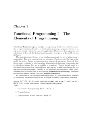 Chapter 1 
Functional Programming I – The 
Elements of Programming 
Functional Programming is a paradigm of programming that is most similar to evalua-tion 
of expressions in mathematics. In functional programming a program is viewed as an 
expression, which is evaluated by successive applications of functions to their arguments, and 
substitution of the result for the functional expression. Its origin is in the lambda calculus 
of Church. 
The most characteristic feature of functional programming is the lack of state during a 
computation. That is, a computation is not a sequence of states, created by triggers that 
modify the states. Rather, a computation is a sequence of expressions, that result from 
the successive evaluation of sub-expressions. Computation in functional programming has 
no side-effects, because there are no variables to be assigned. That is, the only result of a 
functional computation is the computed value, and there are no additional changes that can 
take place during computation. Variables in functional programming denote values, rather 
than locations, as in other kinds of programming (imperative programming). Functional 
programming does not include a notion of variable assignment. 
We concentrate on functional programming because it is a small and powerful paradigm 
for introducing fundamental subjects and techniques in teaching programming languages. 
Sources: SICP [1] 1.1, 1.2, 1.3 (online version http://deptinfo.unice.fr/~roy/sicp.pdf); 
HTDP [2] 2.5. (online version http://htdp.org/2003-09-26/Book/) 
Topics: 
1. The elements of programming. SICP 1.1.1-3, 1.1.6. 
2. Types in Scheme. 
3. Program design: Writing contracts. HTDP 2.5. 
4 
 